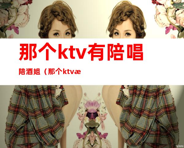 那个ktv有陪唱陪酒姐(那个ktv有陪唱陪酒姐吗)