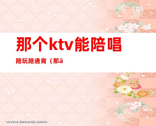 那个ktv能陪唱陪玩陪通宵(那个ktv能陪唱陪玩陪通宵吗)