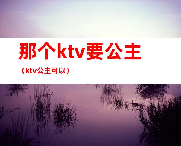 那个ktv要公主(ktv公主可以)