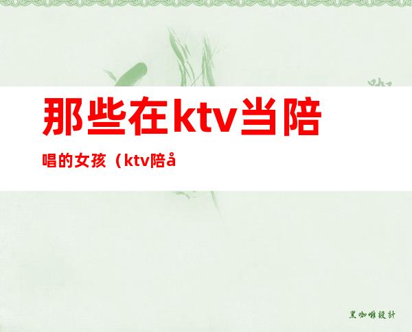 那些在ktv当陪唱的女孩(ktv陪唱女孩可以做什么)