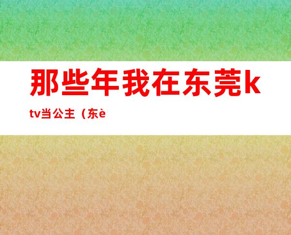 那些年我在东莞ktv当公主（东莞东城哪里有公主的ktv）