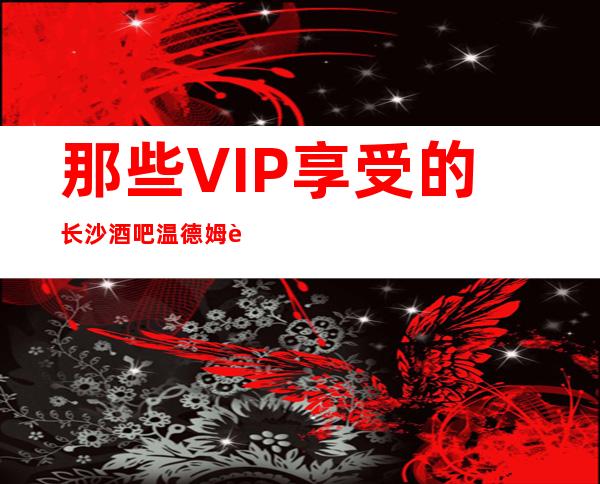 那些VIP享受的长沙酒吧温德姆豪庭至尊酒吧怎么样消费及攻略
