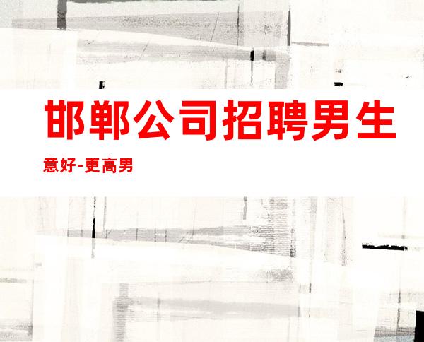 邯郸公司招聘男.生意好-更高男.场-真实应聘信息