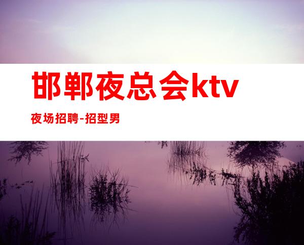 邯郸夜总会ktv夜场招聘-招型男-给你温暖给你爱