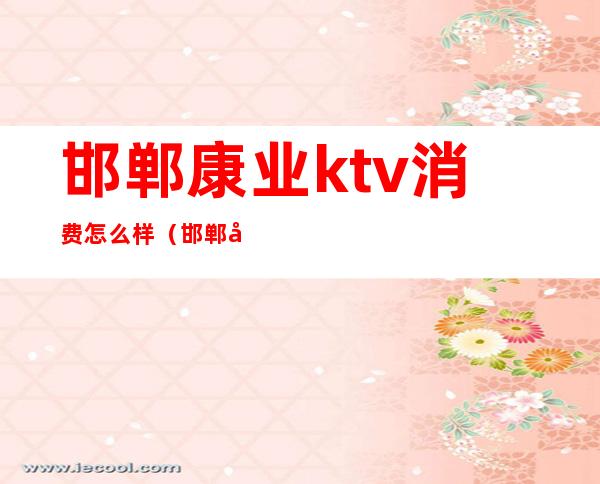 邯郸康业ktv消费怎么样(邯郸康业ktv消费怎么样)