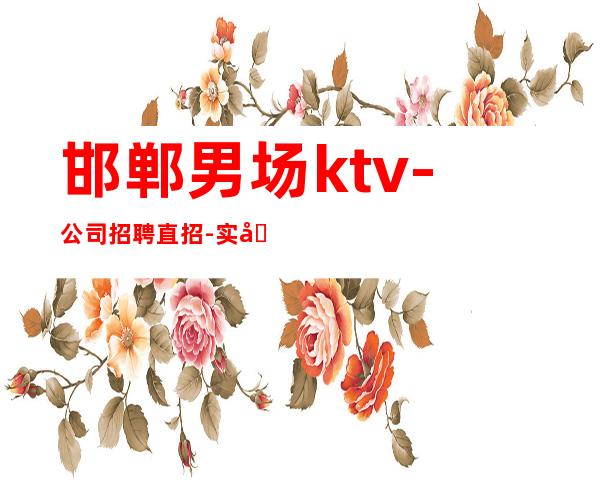 邯郸男.场ktv-公司招聘直招-实力招聘欢迎老员工回归