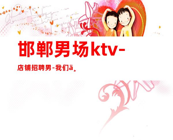 邯郸男.场ktv-店铺招聘男.-我们不是中介
