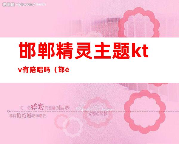 邯郸精灵主题ktv有陪唱吗（邯郸ktv预定）