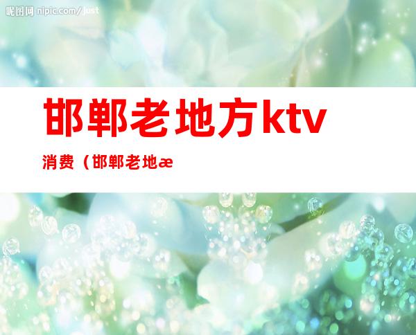 邯郸老地方ktv消费(邯郸老地方ktv消费多少)