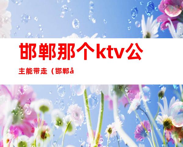 邯郸那个ktv公主能带走（邯郸哪个ktv公主能出台）