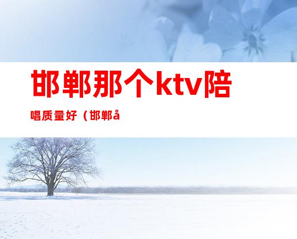 邯郸那个ktv陪唱质量好(邯郸名人ktv陪唱多少钱)