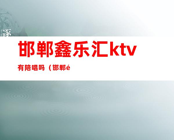 邯郸鑫乐汇ktv有陪唱吗（邯郸鑫乐汇ktv怎么样）