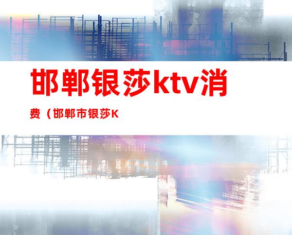 邯郸银莎ktv消费（邯郸市银莎KTV）