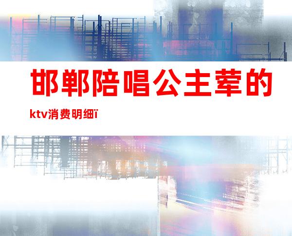 邯郸陪唱公主荤的ktv消费明细(邯郸ktv公主多少钱)