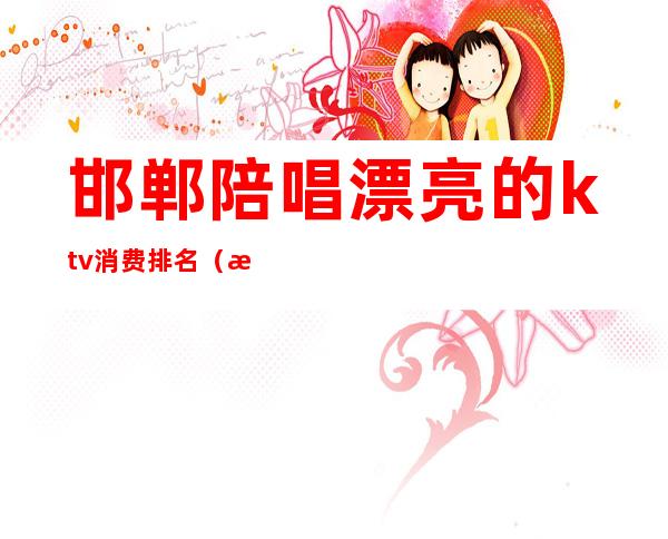邯郸陪唱漂亮的ktv消费排名（河北邯郸ktv好玩吗）