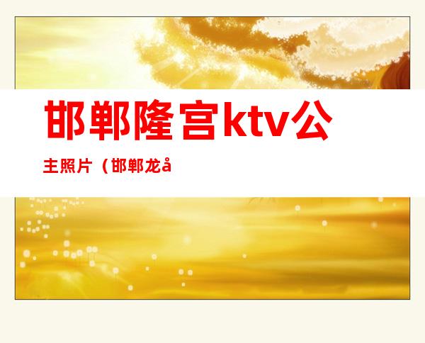 邯郸隆宫ktv公主照片（邯郸龙宫ktv）