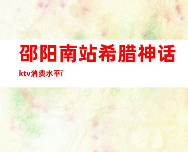 邵阳南站希腊神话ktv消费水平(邵阳希腊神话ktv消费贵不贵)