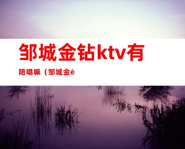 邹城金钻ktv有陪唱嘛(邹城金钻ktv有陪唱嘛多少钱)