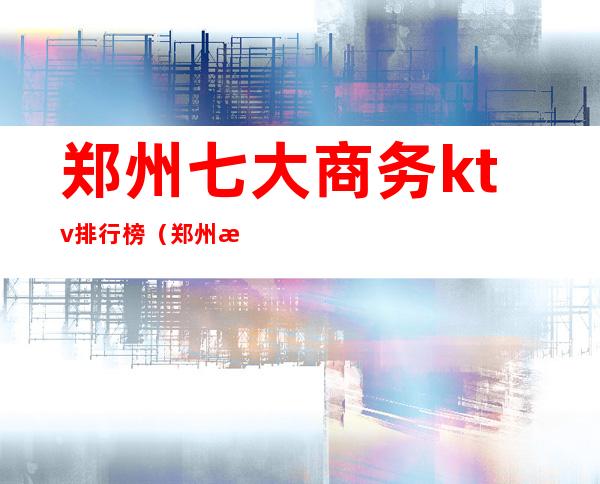 郑州七大商务ktv排行榜(郑州最有名ktv)