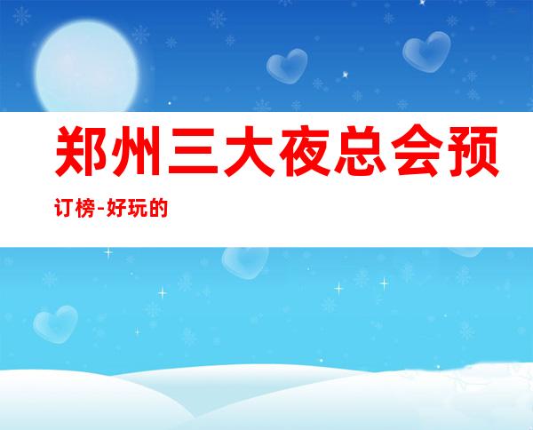 郑州三大夜总会预订榜-好玩的夜总会预定 – 郑州郑东商务KTV