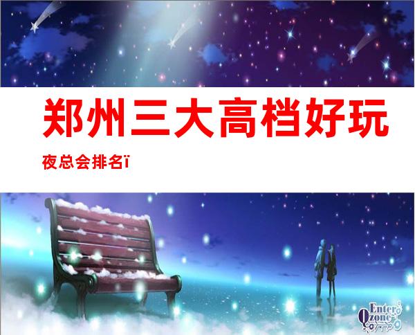 郑州三大高档好玩夜总会排名,攻略详情了解档次 – 郑州高新区商务KTV