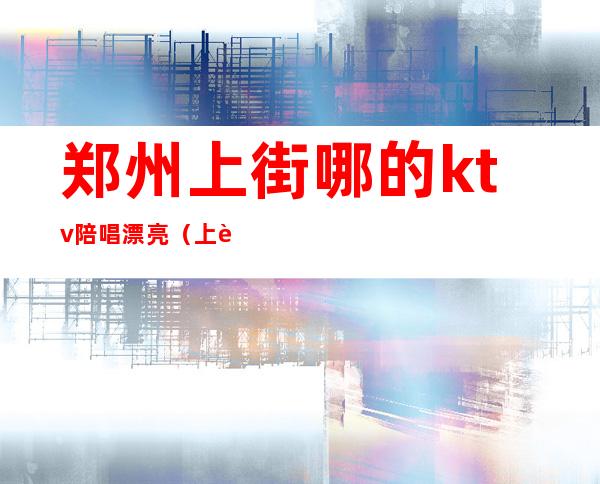 郑州上街哪的ktv陪唱漂亮(上街哪个ktv有陪唱的)