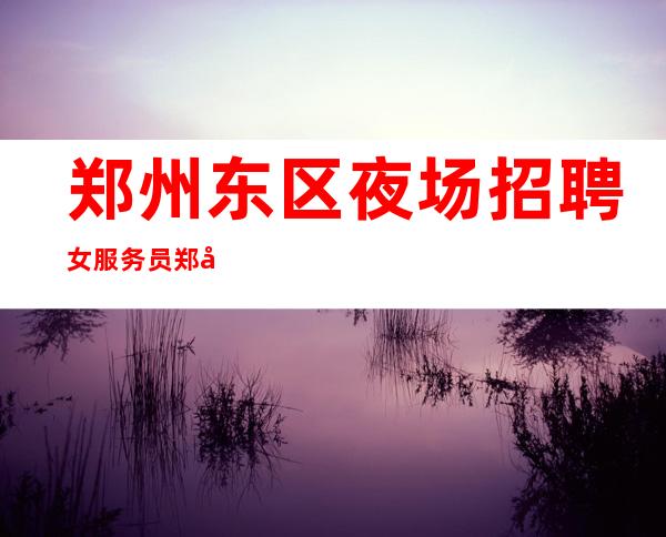 郑州东区夜场招聘女服务员+郑州东区夜场招聘员工