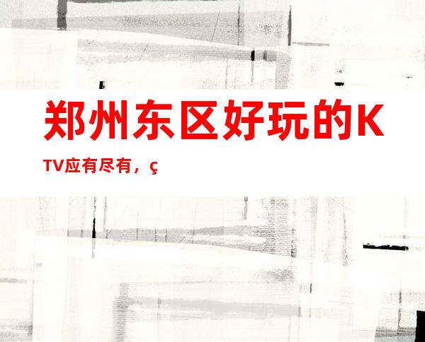 郑州东区好玩的KTV应有尽有,玩到天亮 – 郑州郑东商务KTV
