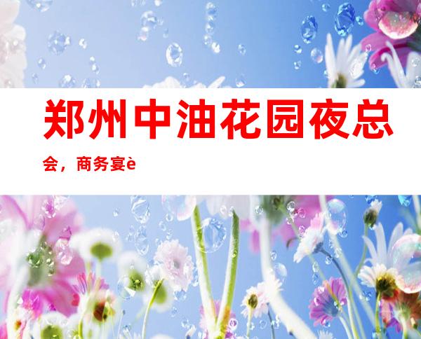 郑州中油花园夜总会,商务宴请接待客户**选择