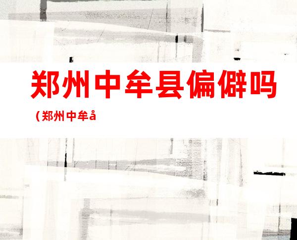 郑州中牟县偏僻吗(郑州中牟县是市区吗)