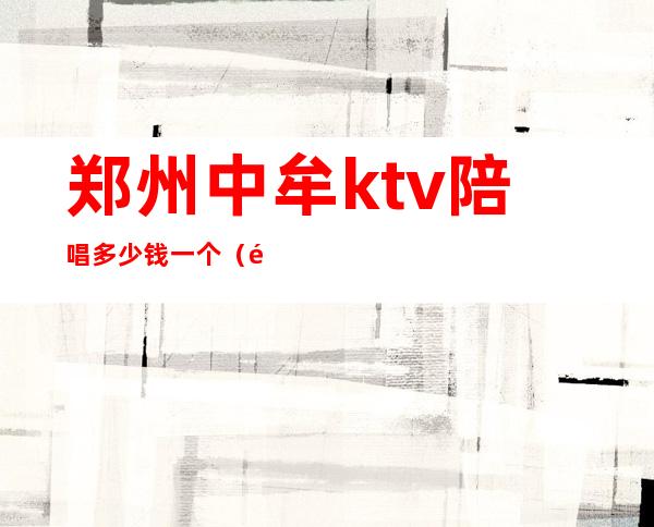 郑州中牟ktv陪唱多少钱一个（郑州陪唱ktv怎么消费）