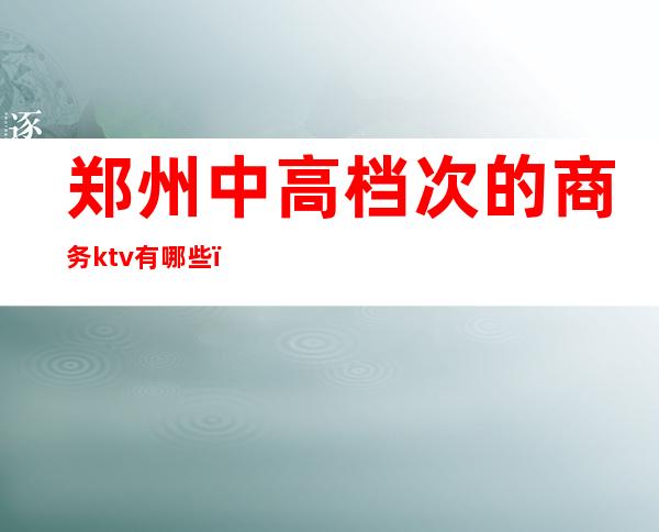郑州中高档次的商务ktv有哪些（郑州商务KTV哪家档次高）