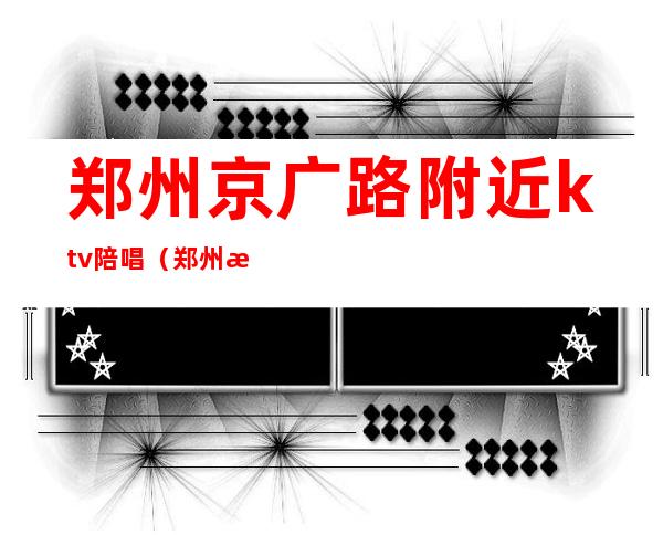 郑州京广路附近ktv陪唱(郑州歌迷ktv有陪唱吗)