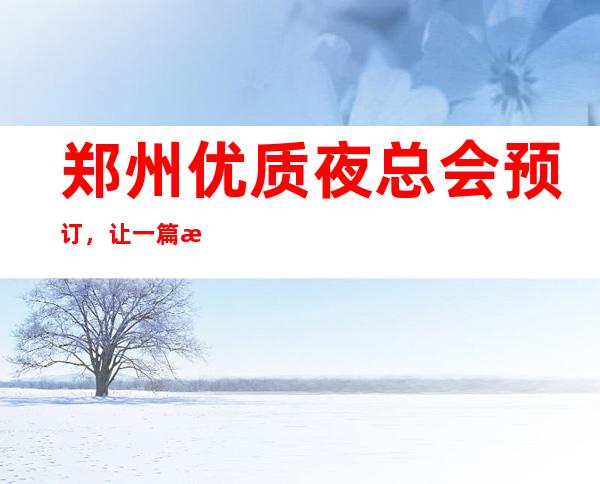 郑州优质夜总会预订，让一篇文章解决你的夜晚出行选择难