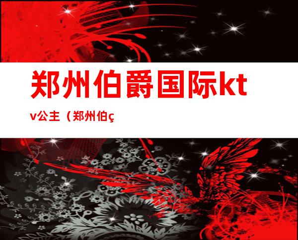 郑州伯爵国际ktv公主(郑州伯爵国际ktv价位)
