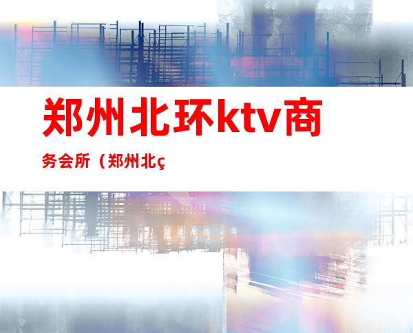 郑州北环ktv商务会所(郑州北环ktv商务会所怎么样)
