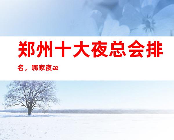 郑州十大夜总会排名,哪家夜总会比较好