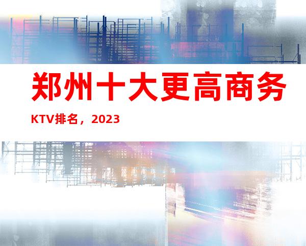 郑州十大更高商务KTV排名，2023年郑州夜总会消费价格