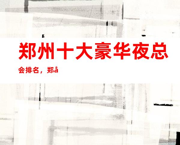 郑州十大豪华夜总会排名，郑州KTV好玩夜总会排行一览