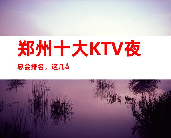 郑州十大KTV夜总会排名，这几家商务会所值得一去