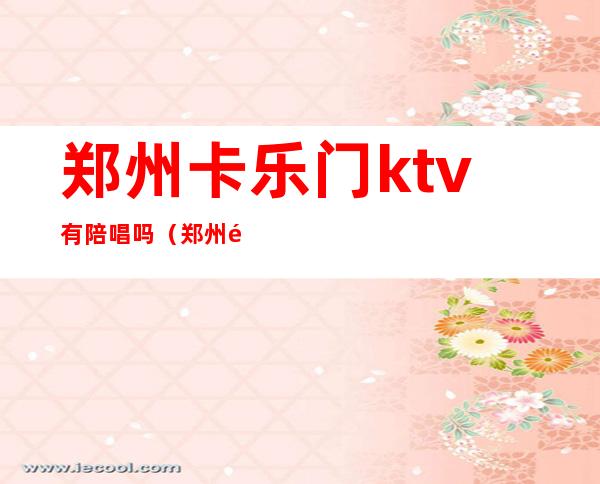 郑州卡乐门ktv有陪唱吗(郑州陪唱ktv怎么消费)