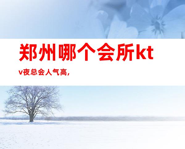 郑州哪个会所ktv夜总会人气高,郑州夜总会排名十大攻略1