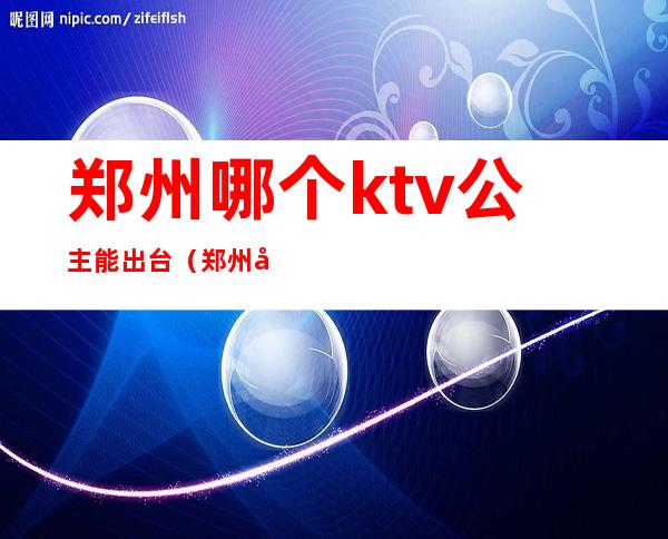 郑州哪个ktv公主能出台(郑州哪个ktv可以点公主)