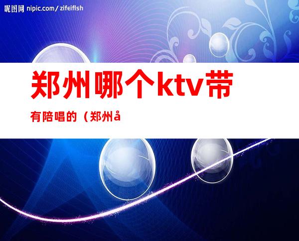 郑州哪个ktv带有陪唱的（郑州哪个ktv陪唱的最多）