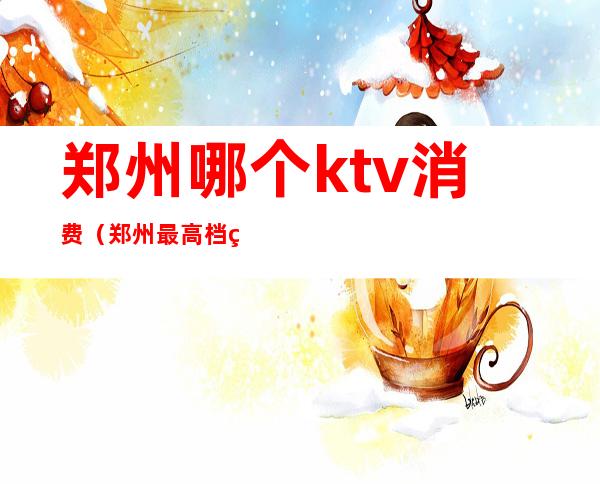 郑州哪个ktv消费(郑州最高档的ktv)