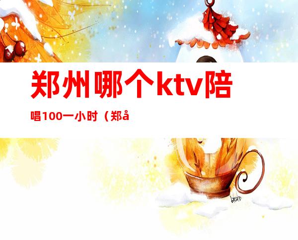 郑州哪个ktv陪唱100一小时（郑州哪ktv有陪唱最多）