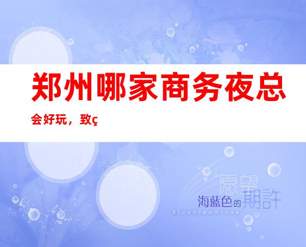 郑州哪家商务夜总会好玩，致玩耍就认准这几家