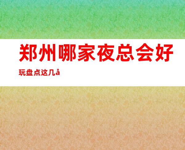 郑州哪家夜总会好玩 盘点这几家气氛拉满欢乐爆棚的夜总会