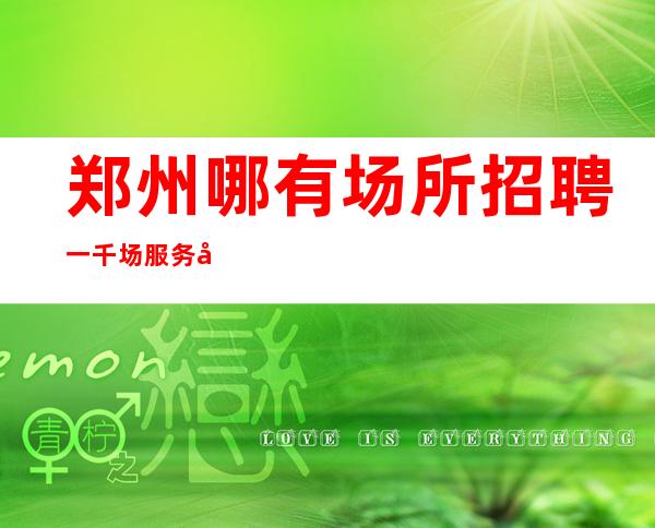 郑州哪有场所招聘一千场服务员[亲招亲带努力就能赚]天天