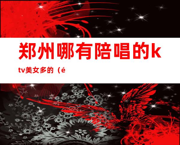 郑州哪有陪唱的ktv美女多的（郑州哪个KTV里面有陪唱）